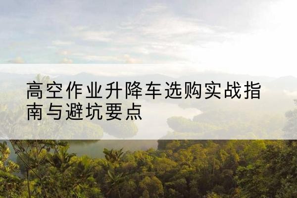 元阳升降车怎么选-高空作业升降车选购实战指南与避坑要点