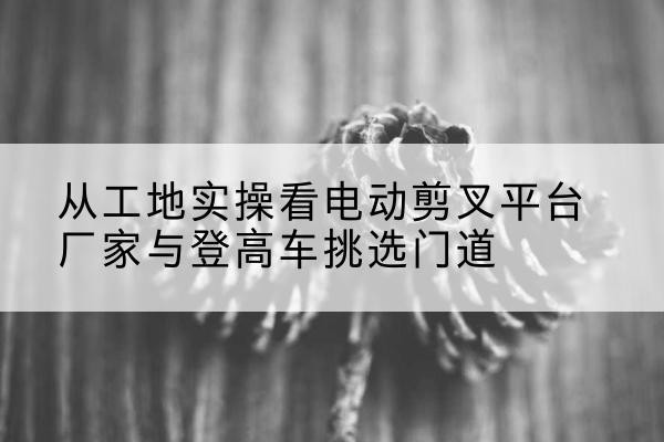 元阳电动剪叉升降平台厂家-从工地实操看电动剪叉平台厂家与登高车挑选门道