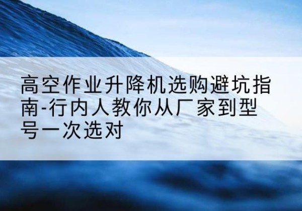 元阳升降平台厂家-高空作业升降机选购避坑指南-行内人教你从厂家到型号一次选对