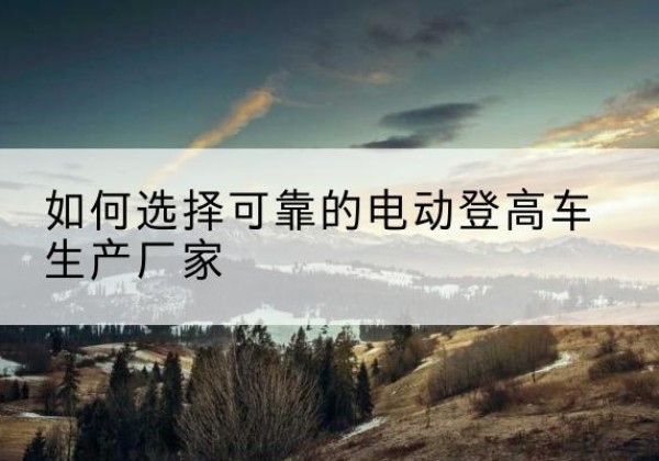 元阳电动登高车厂家-如何选择可靠的电动登高车生产厂家