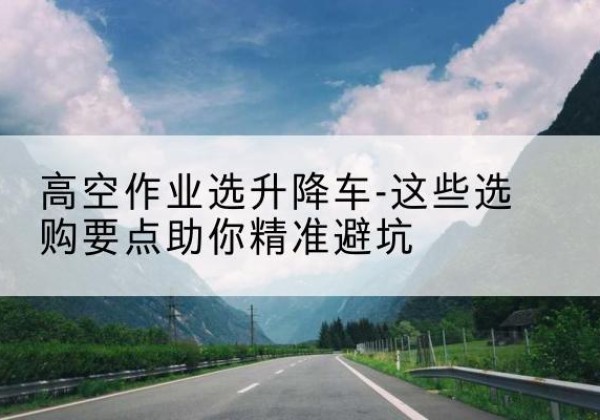 元阳升降车厂家-高空作业选升降车-这些选购要点助你*避坑