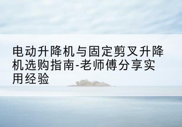 元阳电动升降机怎么选-电动升降机与固定剪叉升降机选购指南-老师傅分享实用经验