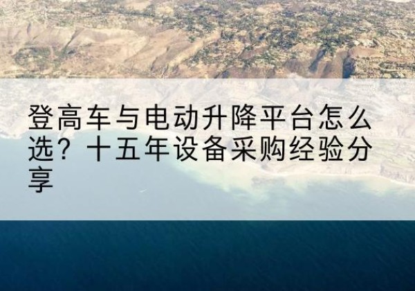 元阳登高车厂家厂家-登高车与电动升降平台怎么选？十五年设备采购经验分享