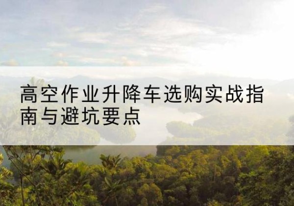 元阳升降车怎么选-高空作业升降车选购实战指南与避坑要点