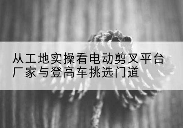 元阳电动剪叉升降平台厂家-从工地实操看电动剪叉平台厂家与登高车挑选门道