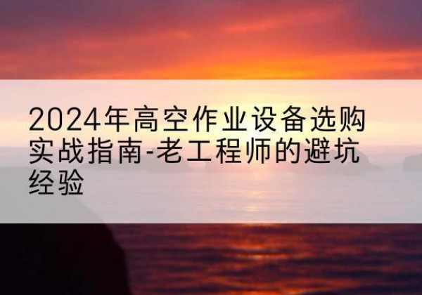元阳高空作业升降机厂家推荐-2024年高空作业设备选购实战指南-老工程师的避坑经验